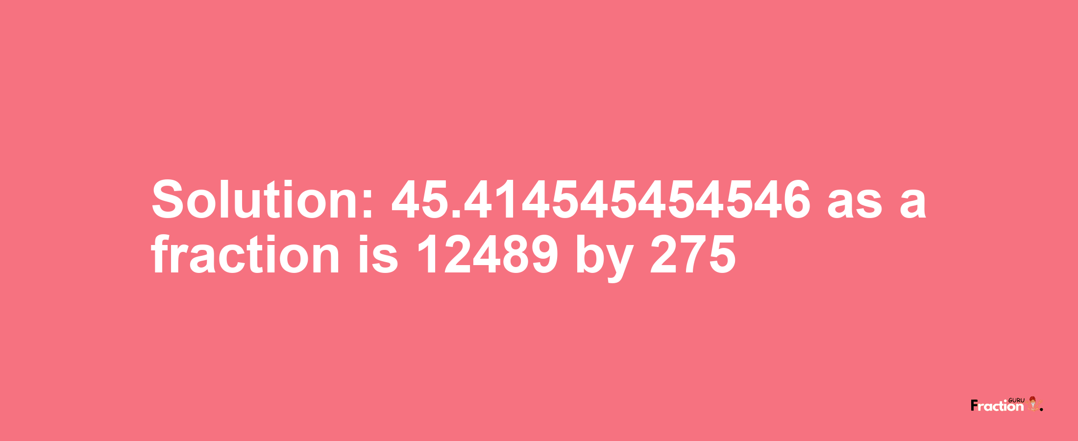 Solution:45.414545454546 as a fraction is 12489/275